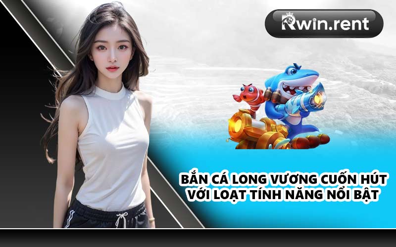 Bắn cá Long Vương cuốn hút với loạt tính năng nổi bật